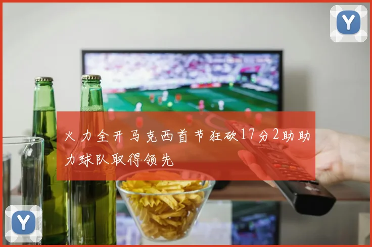 火力全开马克西首节狂砍17分2助助力球队取得领先