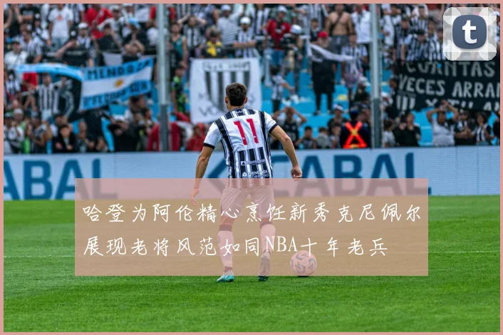 哈登为阿伦精心烹饪新秀克尼佩尔展现老将风范如同NBA十年老兵