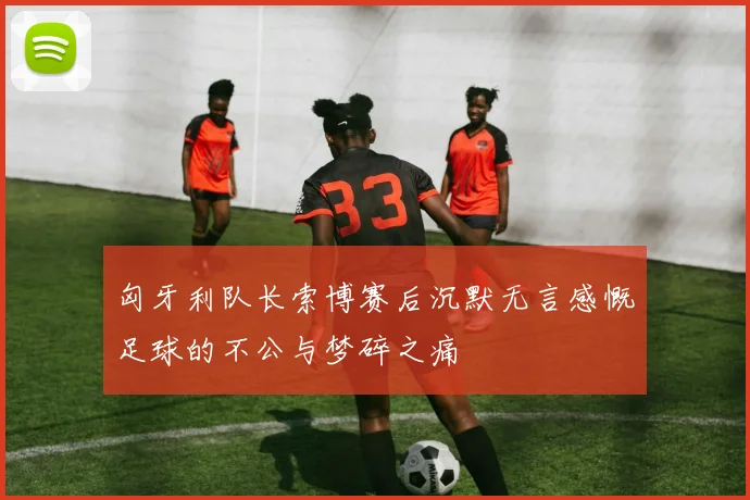 匈牙利队长索博赛后沉默无言感慨足球的不公与梦碎之痛