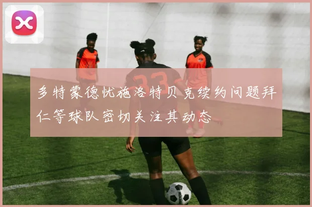 多特蒙德忧施洛特贝克续约问题拜仁等球队密切关注其动态