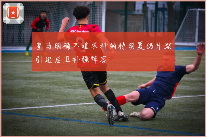 皇马明确不追求科纳特明夏仍计划引进后卫补强阵容