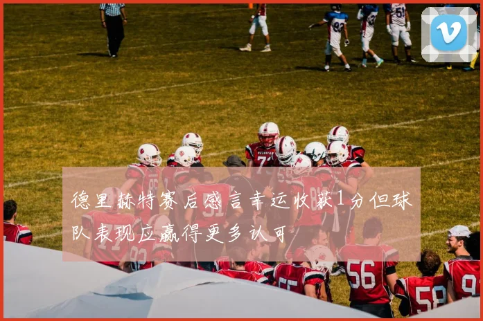 德里赫特赛后感言幸运收获1分但球队表现应赢得更多认可