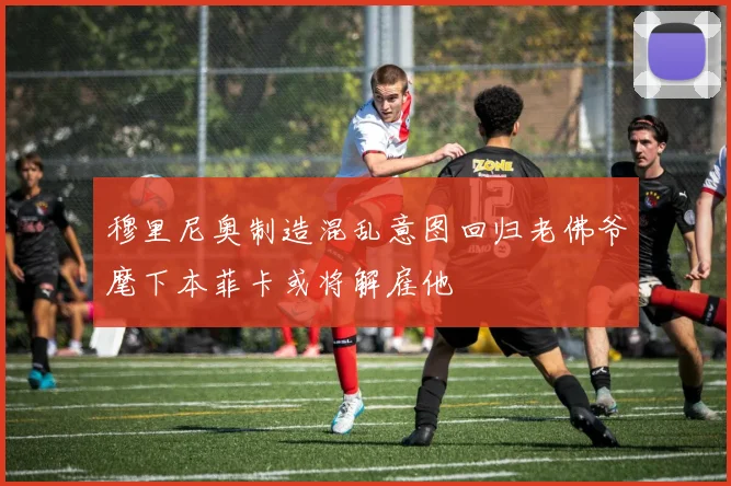 穆里尼奥制造混乱意图回归老佛爷麾下本菲卡或将解雇他