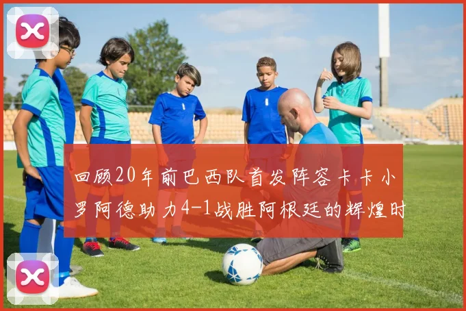 回顾20年前巴西队首发阵容卡卡小罗阿德助力4-1战胜阿根廷的辉煌时刻