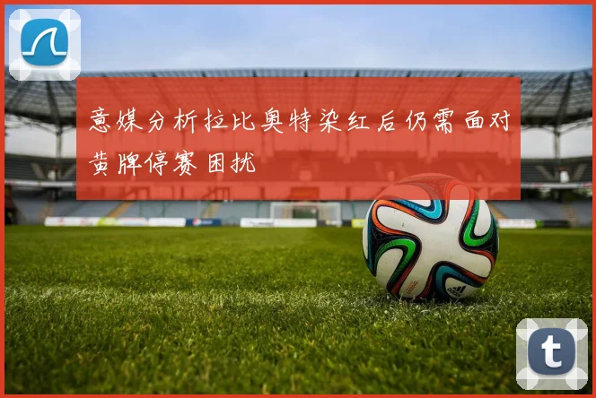 意媒分析拉比奥特染红后仍需面对黄牌停赛困扰