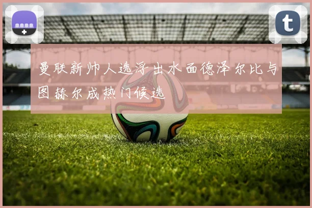 曼联新帅人选浮出水面德泽尔比与图赫尔成热门候选