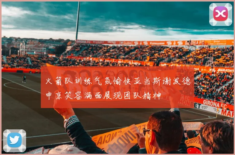 火箭队训练气氛愉快亚当斯谢泼德申京笑容满面展现团队精神