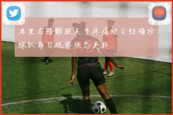 库里右膝髌股关节疼痛综合征确诊球队每日观察状态更新