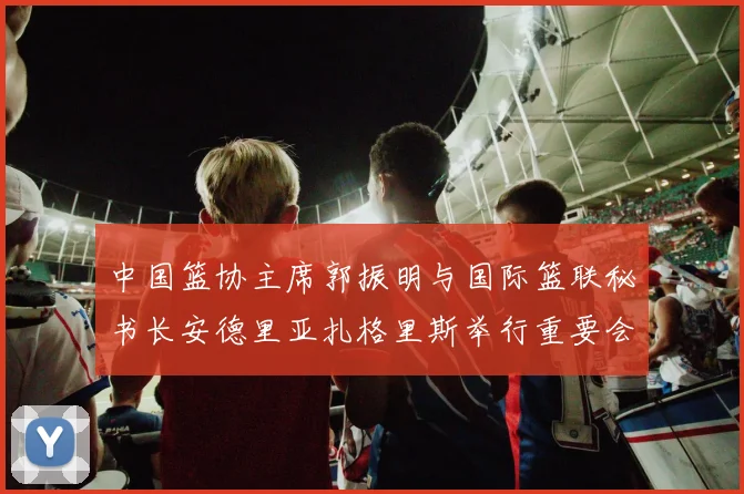 中国篮协主席郭振明与国际篮联秘书长安德里亚扎格里斯举行重要会晤