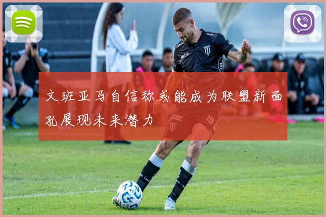 文班亚马自信称或能成为联盟新面孔展现未来潜力