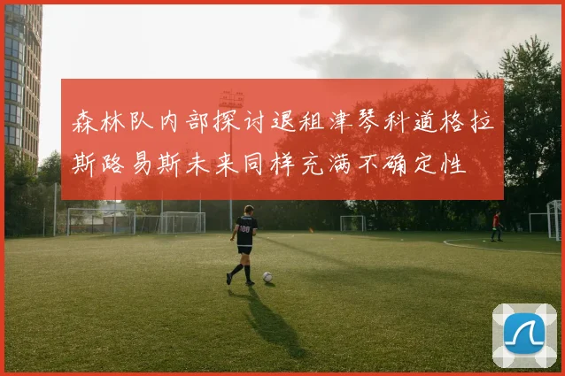 森林队内部探讨退租津琴科道格拉斯路易斯未来同样充满不确定性