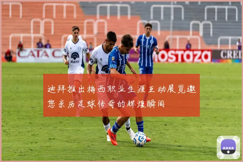 迪拜推出梅西职业生涯互动展览邀您亲历足球传奇的辉煌瞬间