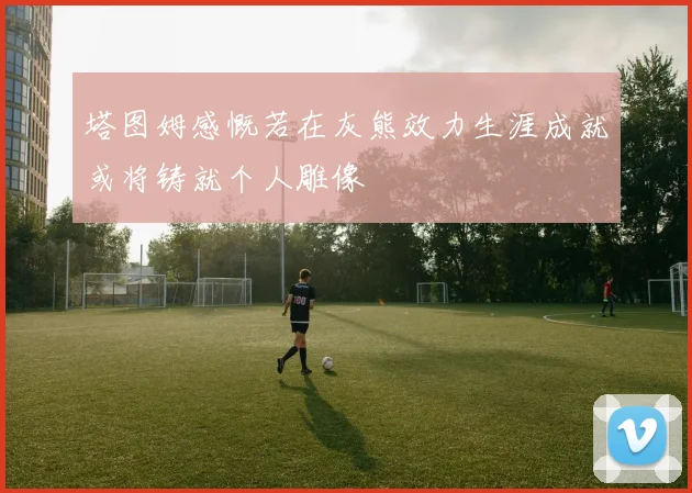 塔图姆感慨若在灰熊效力生涯成就或将铸就个人雕像