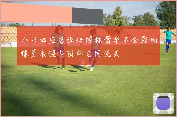 小卡回应落选传闻称萧华不会影响球员表现与阴阳合同无关