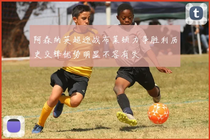 阿森纳英超迎战布莱顿力争胜利历史交锋优势明显不容有失