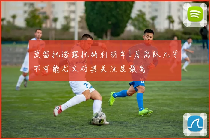 莫雷托透露托纳利明年1月离队几乎不可能尤文对其关注度最高