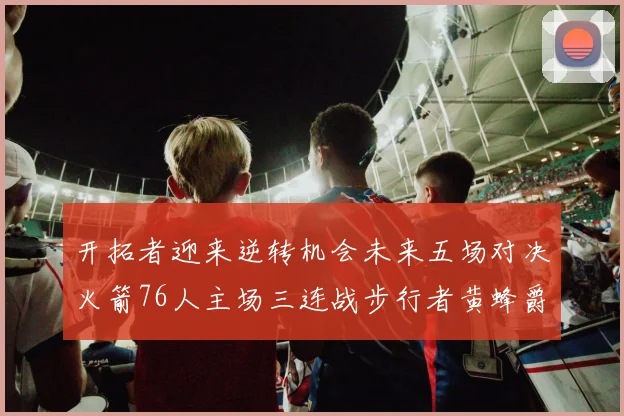 开拓者迎来逆转机会未来五场对决火箭76人主场三连战步行者黄蜂爵士