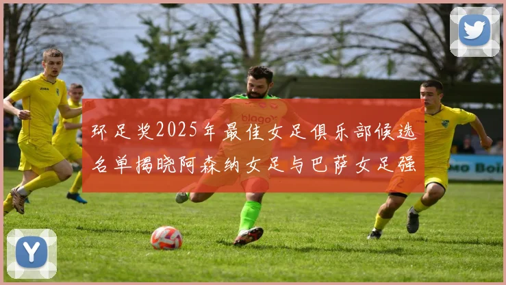 环足奖2025年最佳女足俱乐部候选名单揭晓阿森纳女足与巴萨女足强势领衔