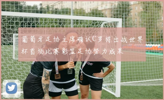 葡萄牙足协主席确认C罗将出战世界杯首场比赛彰显足协努力成果