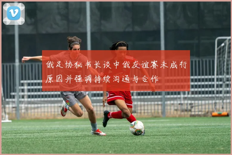 俄足协秘书长谈中俄友谊赛未成行原因并强调持续沟通与合作