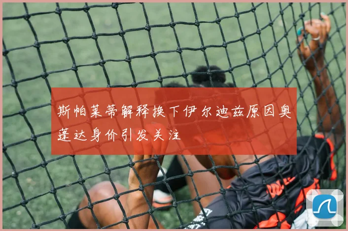 斯帕莱蒂解释换下伊尔迪兹原因奥蓬达身价引发关注