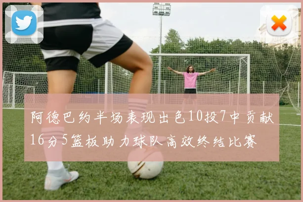 阿德巴约半场表现出色10投7中贡献16分5篮板助力球队高效终结比赛