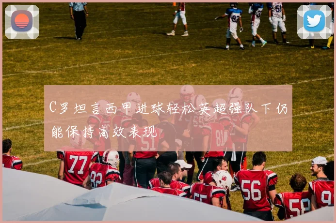 C罗坦言西甲进球轻松英超强队下仍能保持高效表现
