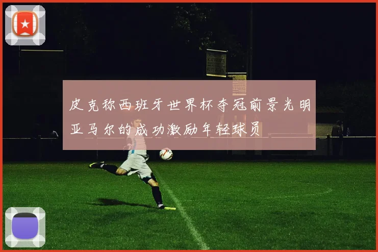 皮克称西班牙世界杯夺冠前景光明亚马尔的成功激励年轻球员