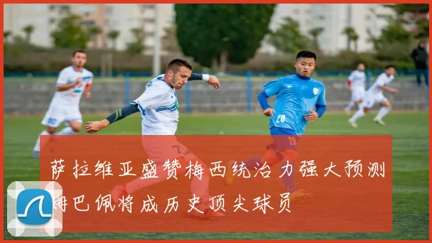萨拉维亚盛赞梅西统治力强大预测姆巴佩将成历史顶尖球员