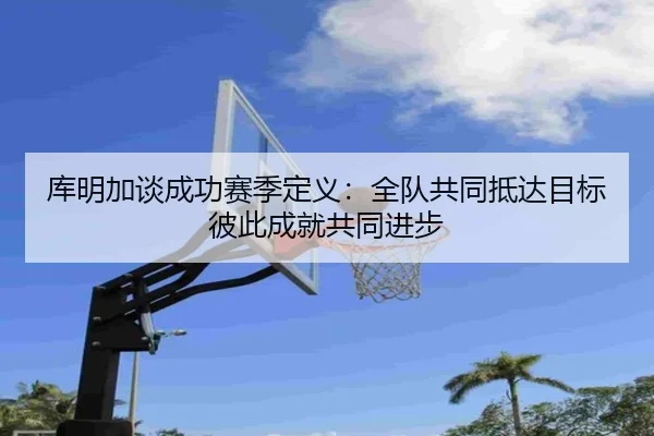库明加谈成功赛季定义:全队共同抵达目标 彼此成就共同进步